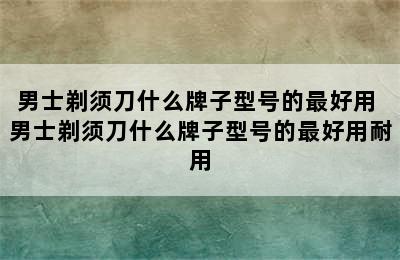 男士剃须刀什么牌子型号的最好用 男士剃须刀什么牌子型号的最好用耐用